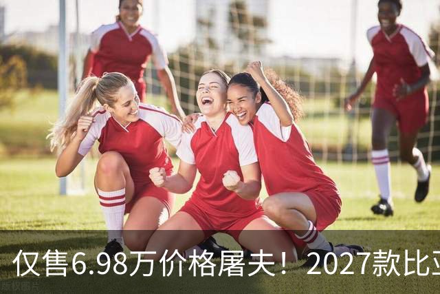 仅售6.98万价格屠夫！2027款比亚迪元UP飞驰版，长续航代步更省钱