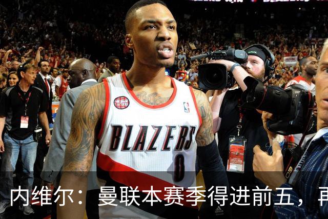 内维尔：曼联本赛季得进前五，再次无缘欧冠会陷入恶性循环