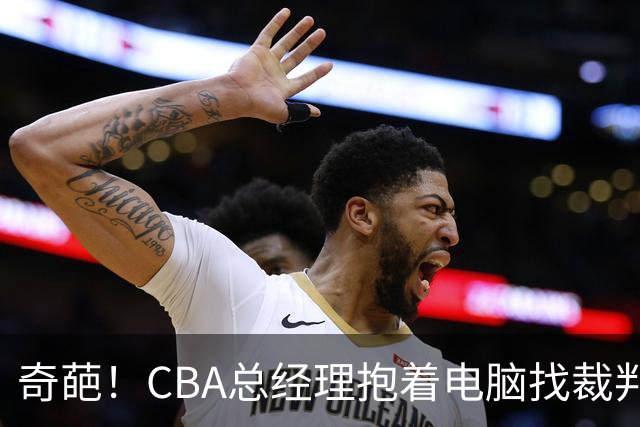 奇葩！CBA总经理抱着电脑找裁判理论，杨鸣：现在都这么搞了吗？