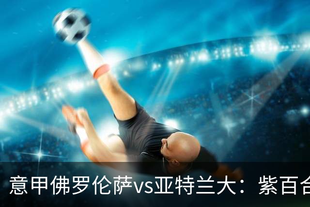 意甲佛罗伦萨vs亚特兰大：紫百合直面真蓝黑竞搏快讯对撞考验防线韧性