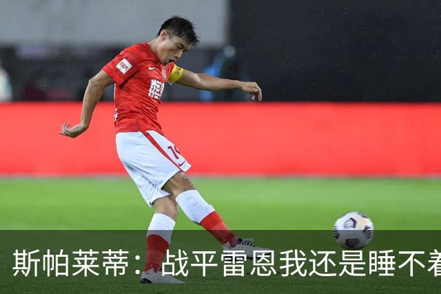 斯帕莱蒂：战平雷恩我还是睡不着；切利克自觉问题不大