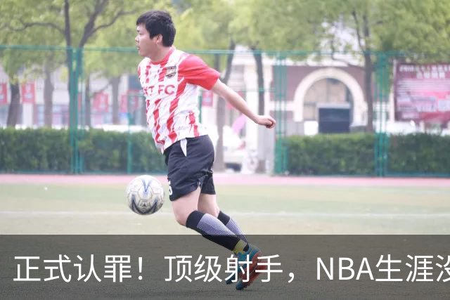 正式认罪！顶级射手，NBA生涯没了！