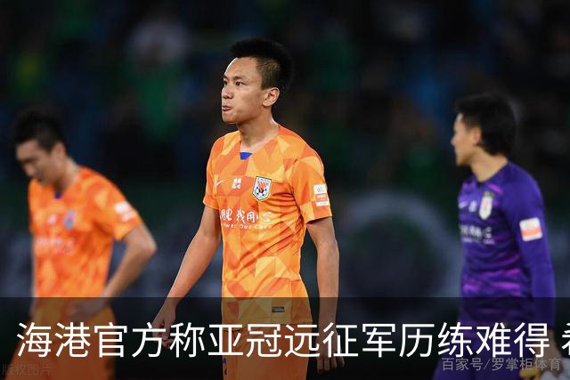 海港官方称亚冠远征军历练难得 希望赛事早回正轨