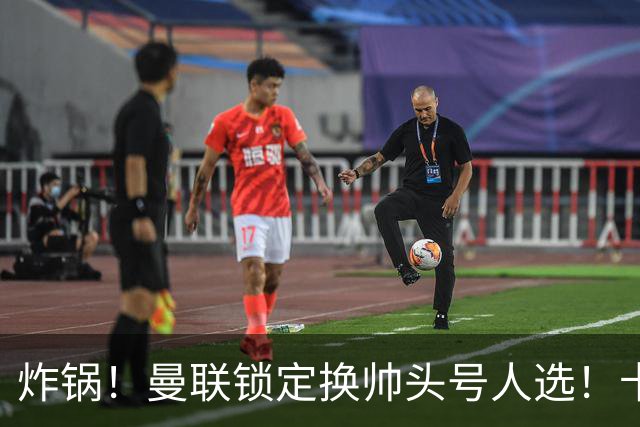 炸锅！曼联锁定换帅头号人选！卡里克帅位岌岌可危