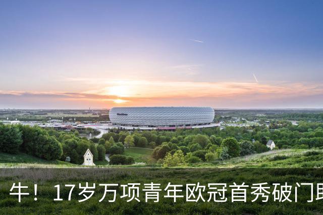 牛！17岁万项青年欧冠首秀破门助球队取胜，攻入全场唯一进球