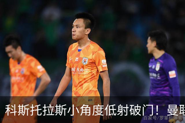 科斯托拉斯小角度低射破门！曼联2-1布莱顿！