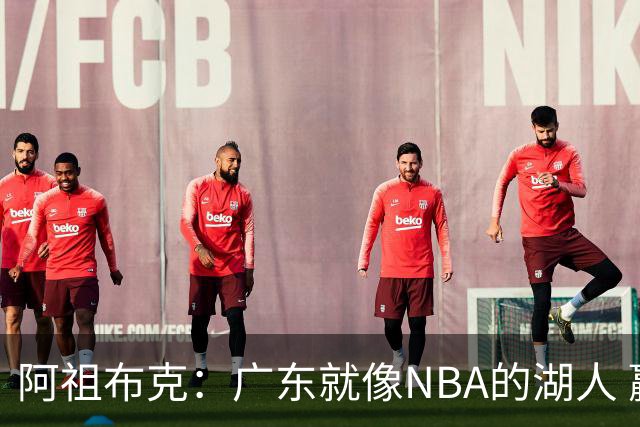 阿祖布克：广东就像NBA的湖人 赢得了很多冠军 有丰富历史和传承